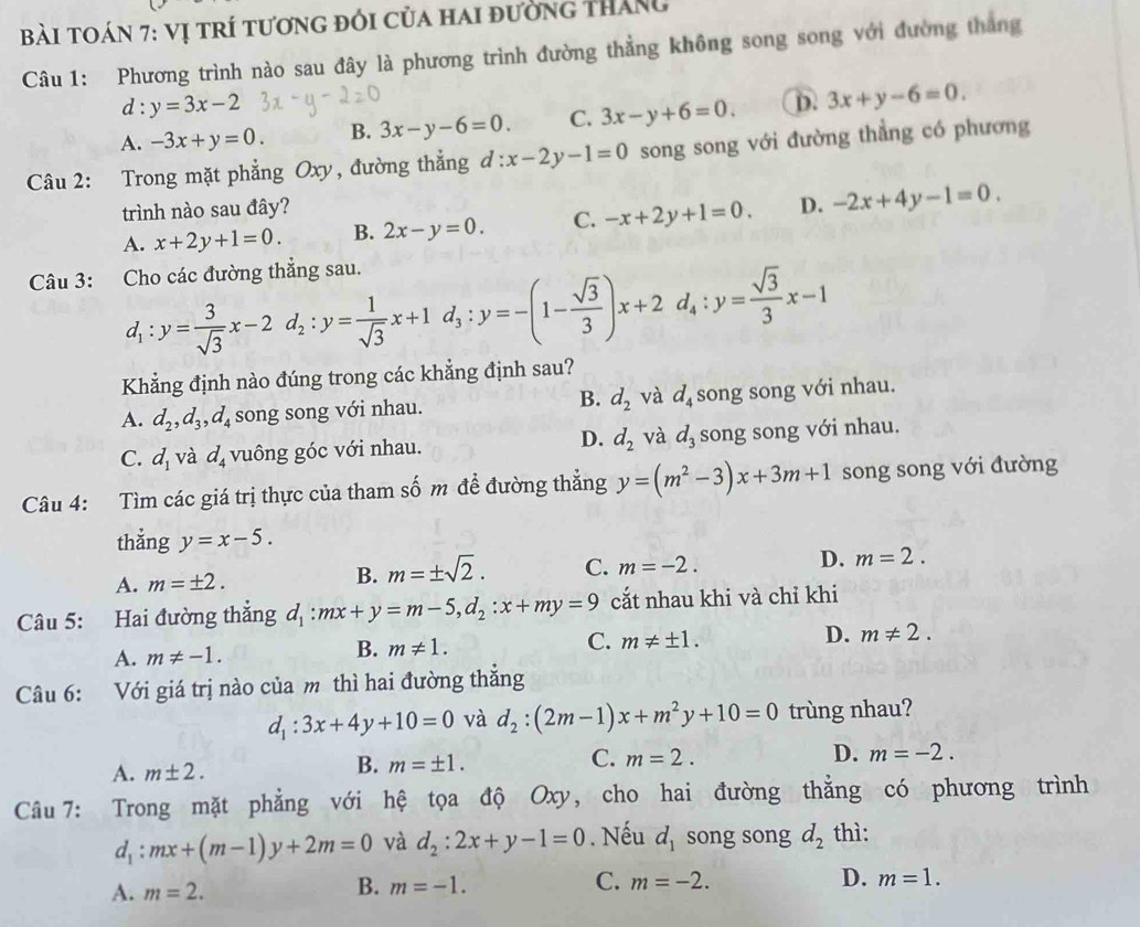 Bài toán 7: vị trí tương đói của hai đường tháng
Câu 1: Phương trình nào sau đây là phương trình đường thẳng không song song với đường thang
d : y=3x-2
A. -3x+y=0. B. 3x-y-6=0. C. 3x-y+6=0. D. 3x+y-6=0.
Câu 2: Trong mặt phẳng Oxy, đường thẳng d:x-2y-1=0 song song với đường thẳng có phương
trình nào sau đây?
A. x+2y+1=0. B. 2x-y=0. C. -x+2y+1=0. D. -2x+4y-1=0.
Câu 3: Cho các đường thẳng sau.
d_1:y= 3/sqrt(3) x-2d_2:y= 1/sqrt(3) x+1d_3:y=-(1- sqrt(3)/3 )x+2d_4:y= sqrt(3)/3 x-1
Khẳng định nào đúng trong các khẳng định sau?
A. d_2,d_3,d_4 song song với nhau. B. d_2 và d_4s ong song với nhau.
C. d_1 và d_4 vuông góc với nhau. D. d_2 và d_3 song song với nhau.
Câu 4: Tìm các giá trị thực của tham số m đề đường thẳng y=(m^2-3)x+3m+1 song song với đường
thẳng y=x-5.
A. m=± 2.
B. m=± sqrt(2). C. m=-2. D. m=2.
Câu 5: Hai đường thắng d_1:mx+y=m-5,d_2:x+my=9 cắt nhau khi và chỉ khi
A. m!= -1. B. m!= 1. C. m!= ± 1. D. m!= 2.
Câu 6: Với giá trị nào của m thì hai đường thắng
d_1:3x+4y+10=0 và d_2:(2m-1)x+m^2y+10=0 trùng nhau?
C.
A. m± 2.
B. m=± 1. m=2. D. m=-2.
Câu 7: Trong mặt phẳng với hệ tọa độ Oxy, cho hai đường thẳng có phương trình
d_1:mx+(m-1)y+2m=0 và d_2:2x+y-1=0. Nếu d_1 song song d_2 thì:
D.
A. m=2.
C.
B. m=-1. m=-2. m=1.