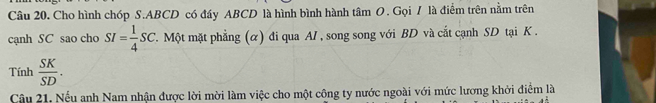 Cho hình chóp S. ABCD có đáy ABCD là hình bình hành tâm O. Gọi I là điểm trên nằm trên 
cạnh SC sao cho SI= 1/4 SC T. Một mặt phẳng (α) đi qua AI , song song với BD và cắt cạnh SD tại K. 
Tính  SK/SD . 
Câu 21. Nếu anh Nam nhận được lời mời làm việc cho một công ty nước ngoài với mức lương khởi điểm là