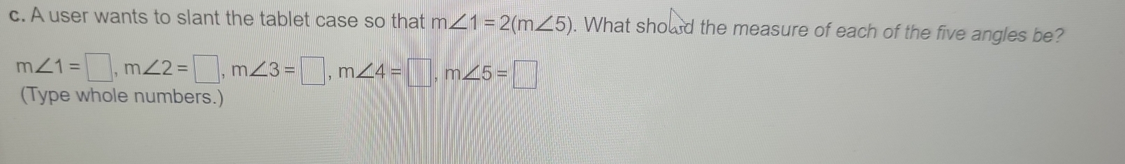 A user wants to slant the tablet case so that m∠ 1=2(m∠ 5). What should the measure of each of the five angles be?
m∠ 1=□ , m∠ 2=□ , m∠ 3=□ , m∠ 4=□ , m∠ 5=□
(Type whole numbers.)