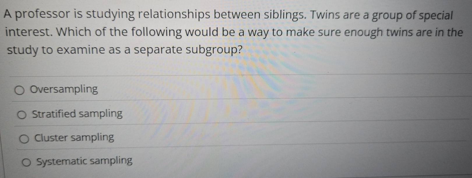 A professor is studying relationships between siblings. Twins are a group of special
interest. Which of the following would be a way to make sure enough twins are in the
study to examine as a separate subgroup?
Oversampling
Stratified sampling
Cluster sampling
Systematic sampling