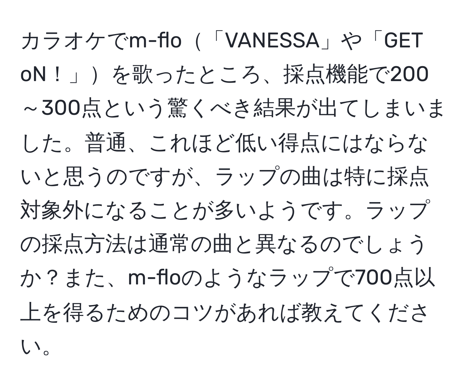 カラオケでm-flo「VANESSA」や「GET oN！」を歌ったところ、採点機能で200～300点という驚くべき結果が出てしまいました。普通、これほど低い得点にはならないと思うのですが、ラップの曲は特に採点対象外になることが多いようです。ラップの採点方法は通常の曲と異なるのでしょうか？また、m-floのようなラップで700点以上を得るためのコツがあれば教えてください。