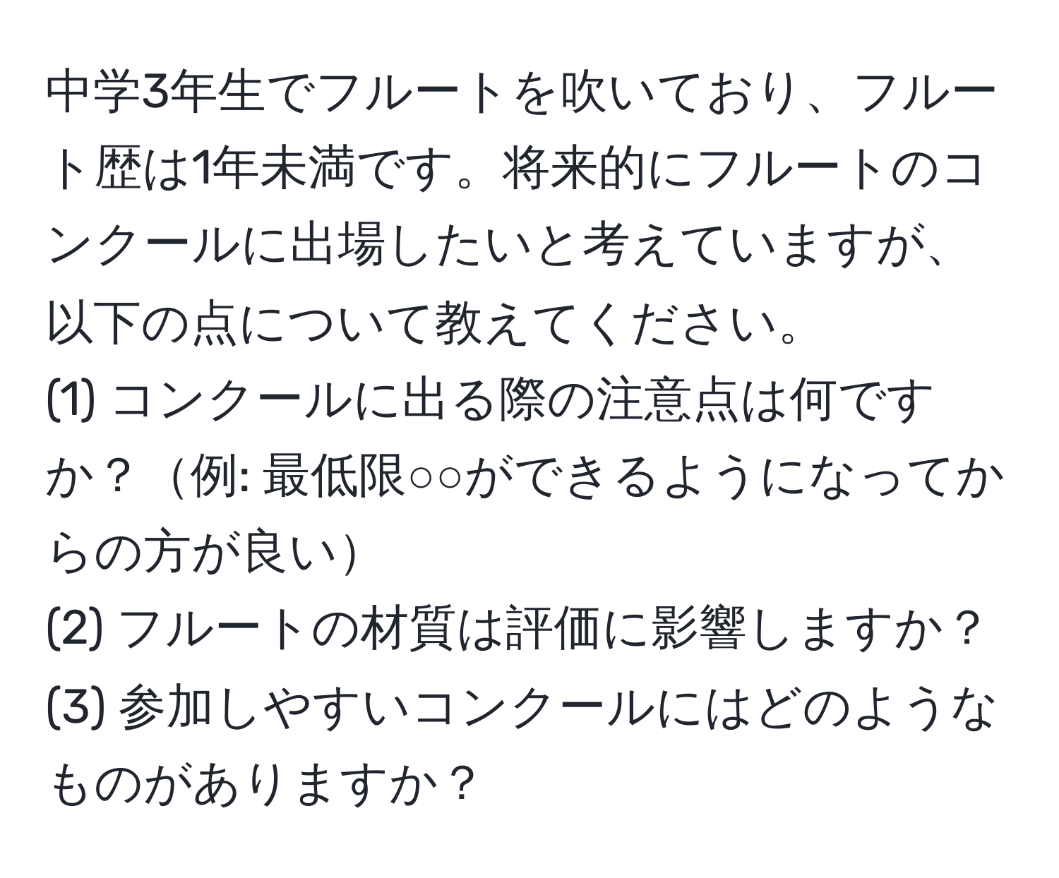 中学3年生でフルートを吹いており、フルート歴は1年未満です。将来的にフルートのコンクールに出場したいと考えていますが、以下の点について教えてください。  
(1) コンクールに出る際の注意点は何ですか？例: 最低限○○ができるようになってからの方が良い  
(2) フルートの材質は評価に影響しますか？  
(3) 参加しやすいコンクールにはどのようなものがありますか？