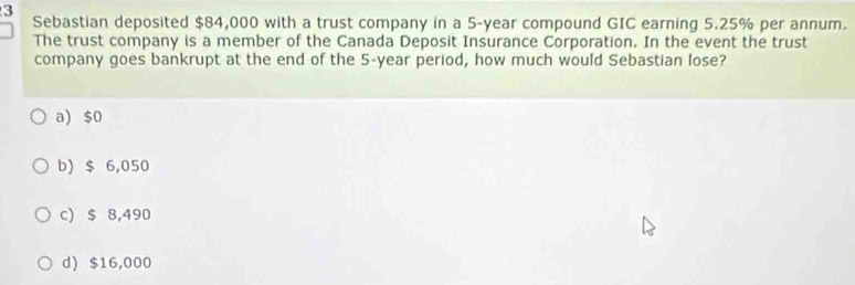 Sebastian deposited $84,000 with a trust company in a 5-year compound GIC earning 5.25% per annum.
The trust company is a member of the Canada Deposit Insurance Corporation. In the event the trust
company goes bankrupt at the end of the 5-year period, how much would Sebastian lose?
a) $0
b) $ 6,050
c) $ 8,490
d) $16,000