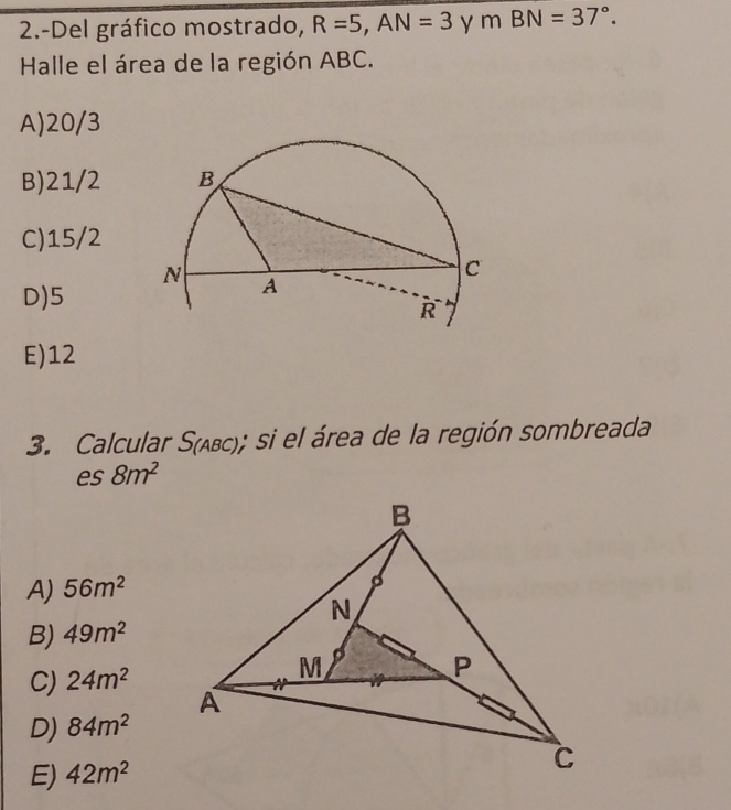 2.-Del gráfico mostrado, R=5, AN=3 y mBN=37°. 
Halle el área de la región ABC.
A) 20/3
B) 21/2
C) 15/2
D) 5
E) 12
3. Calcular S(); si el área de la región sombreada
es 8m^2
A) 56m^2
B) 49m^2
C) 24m^2
D) 84m^2
E) 42m^2