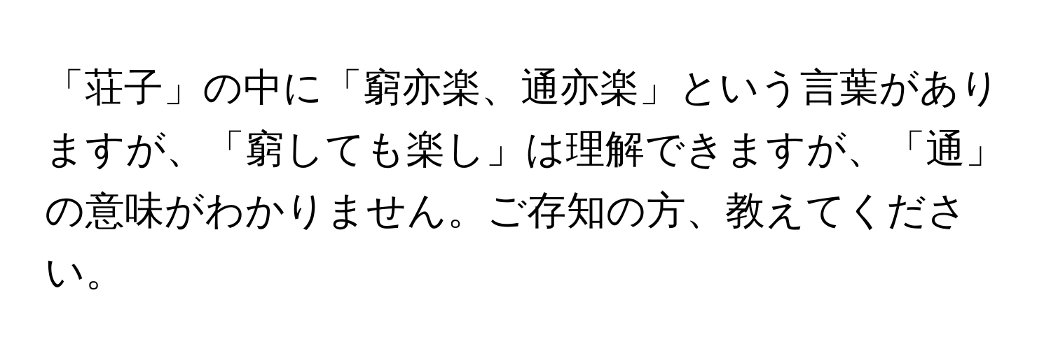 「荘子」の中に「窮亦楽、通亦楽」という言葉がありますが、「窮しても楽し」は理解できますが、「通」の意味がわかりません。ご存知の方、教えてください。