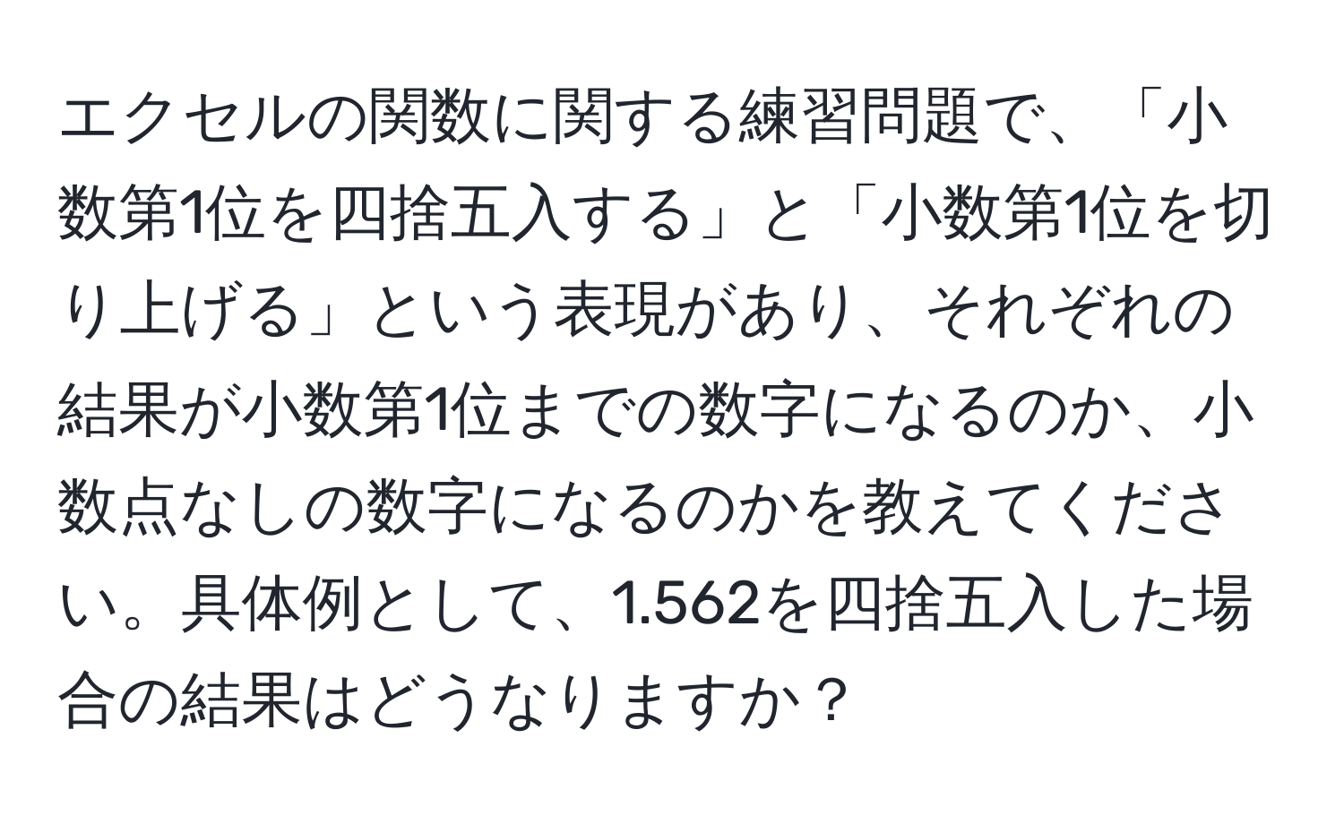 エクセルの関数に関する練習問題で、「小数第1位を四捨五入する」と「小数第1位を切り上げる」という表現があり、それぞれの結果が小数第1位までの数字になるのか、小数点なしの数字になるのかを教えてください。具体例として、1.562を四捨五入した場合の結果はどうなりますか？