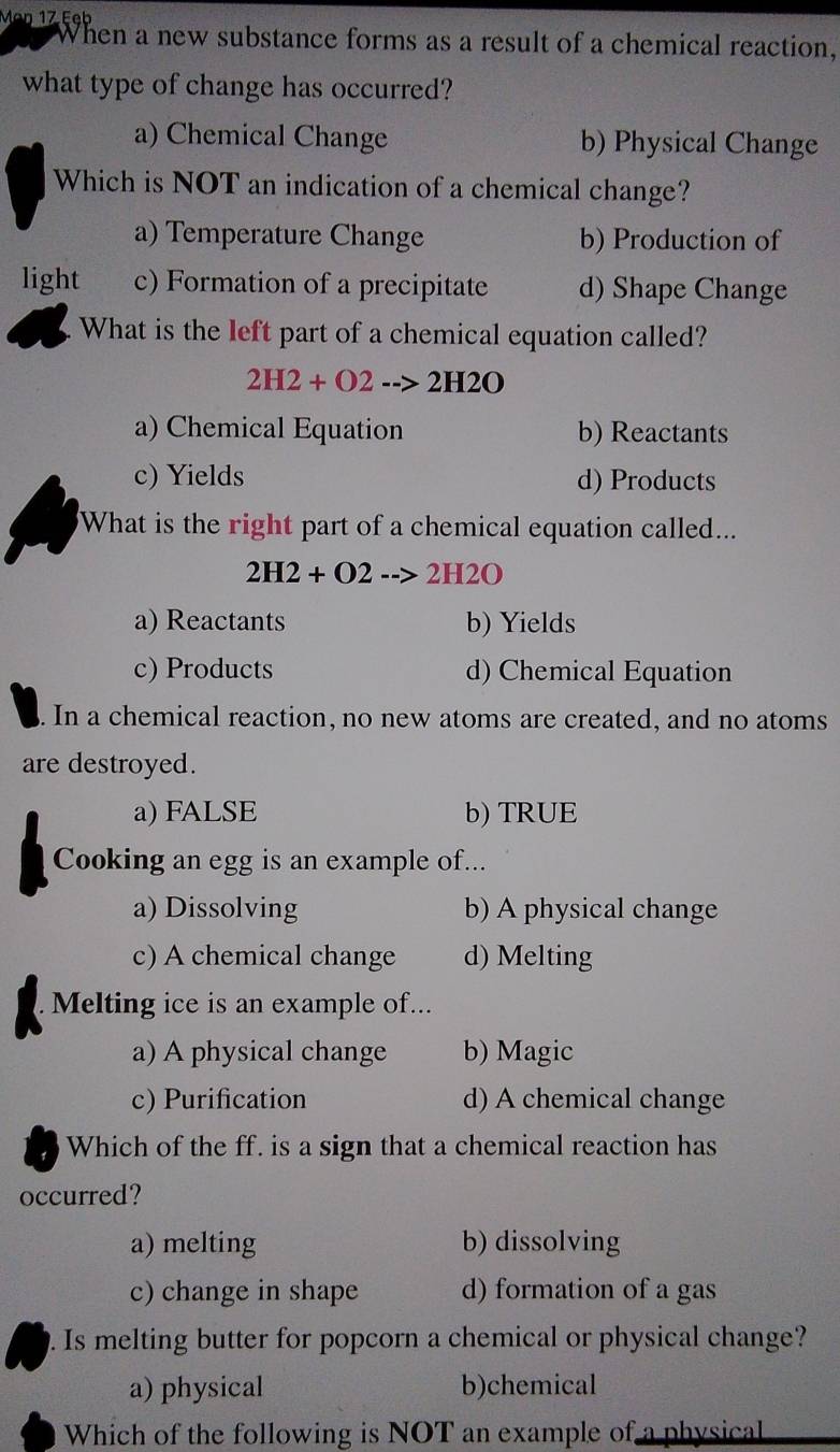 Mäŋ 17 Eeb
When a new substance forms as a result of a chemical reaction,
what type of change has occurred?
a) Chemical Change b) Physical Change
Which is NOT an indication of a chemical change?
a) Temperature Change b) Production of
light c) Formation of a precipitate d) Shape Change
What is the left part of a chemical equation called?
2H2+O2-->2H2O
a) Chemical Equation b) Reactants
c) Yields d) Products
What is the right part of a chemical equation called...
2H2+O2-->2H2O
a) Reactants b) Yields
c) Products d) Chemical Equation
. In a chemical reaction, no new atoms are created, and no atoms
are destroyed.
a) FALSE b) TRUE
Cooking an egg is an example of...
a) Dissolving b) A physical change
c) A chemical change d) Melting
Melting ice is an example of...
a) A physical change b) Magic
c) Purification d) A chemical change
Which of the ff. is a sign that a chemical reaction has
occurred?
a) melting b) dissolving
c) change in shape d) formation of a gas
. Is melting butter for popcorn a chemical or physical change?
a) physical b)chemical
Which of the following is NOT an example of a physical