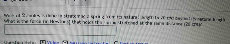 Work of 2 Joules is done in stretching a spring from its natural length to 20 cm beyond its natural length. 
What is the force (in Newtons) that holds the spring stretched at the same distance (20 cm)? 
Question Held: Morr