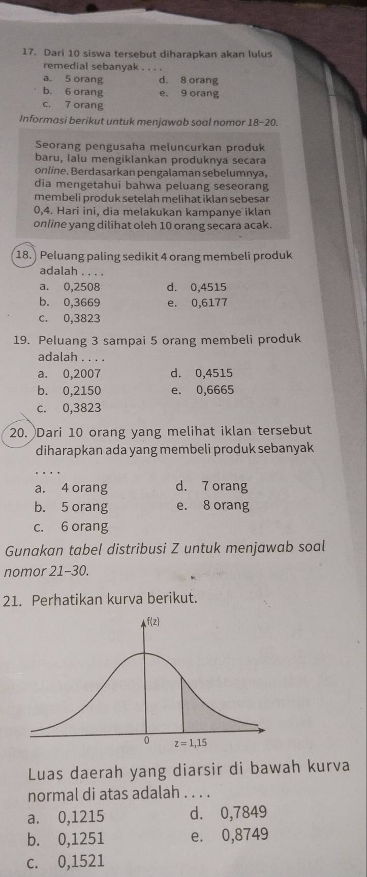 Dari 10 siswa tersebut diharapkan akan lulus
remedial sebanyak_
a. 5 orang d. 8 orang
b. 6 orang e. 9 orang
c. 7 orang
Informasi berikut untuk menjawab soal nomor 18-20.
Seorang pengusaha meluncurkan produk
baru, lalu mengiklankan produknya secara
online. Berdasarkan pengalaman sebelumnya,
dia mengetahui bahwa peluang seseorang
membeli produk setelah melihat iklan sebesar
0,4. Hari ini, dia melakukan kampanye iklan
online yang dilihat oleh 10 orang secara acak.
18.) Peluang paling sedikit 4 orang membeli produk
adalah . . . .
a. 0,2508 d. 0,4515
b. 0,3669 e. 0,6177
c. 0,3823
19. Peluang 3 sampai 5 orang membeli produk
adalah . . . .
a. 0,2007 d. 0,4515
b. 0,2150 e. 0,6665
c. 0,3823
20. Dari 10 orang yang melihat iklan tersebut
diharapkan ada yang membeli produk sebanyak
_
a. 4 orang d. 7 orang
b. 5 orang e. 8 orang
c. 6 orang
Gunakan tabel distribusi Z untuk menjawab soal
nomor 21-30.
21. Perhatikan kurva berikut.
Luas daerah yang diarsir di bawah kurva
normal di atas adalah . . . .
a. 0,1215 d. 0,7849
b. 0,1251 e. 0,8749
c. 0,1521