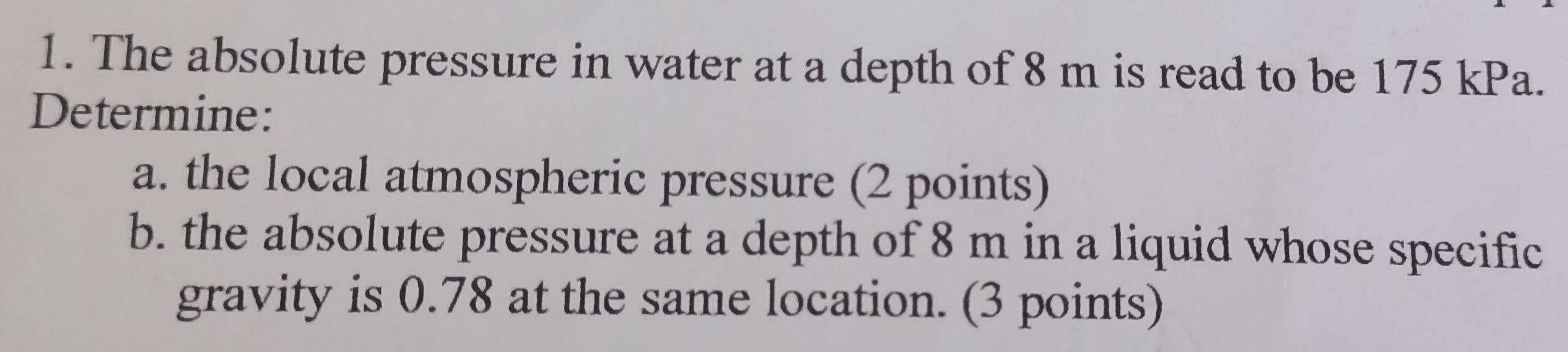 The absolute pressure in water at a depth of 8 m is read to be 175 kPa. 
Determine: 
a. the local atmospheric pressure (2 points) 
b. the absolute pressure at a depth of 8 m in a liquid whose specific 
gravity is 0.78 at the same location. (3 points)