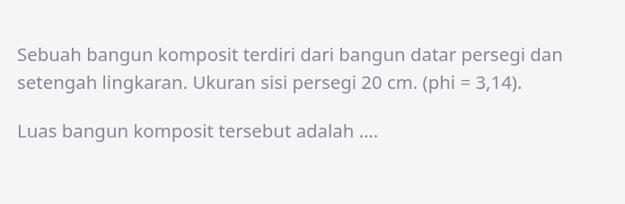 Sebuah bangun komposit terdiri dari bangun datar persegi dan 
setengah lingkaran. Ukuran sisi persegi 20 cm. ( J In || =3,14). 
Luas bangun komposit tersebut adalah ....