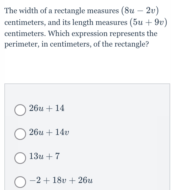 The width of a rectangle measures (8u-2v)
centimeters, and its length measures (5u+9v)
centimeters. Which expression represents the
perimeter, in centimeters, of the rectangle?
26u+14
26u+14v
13u+7
-2+18v+26u