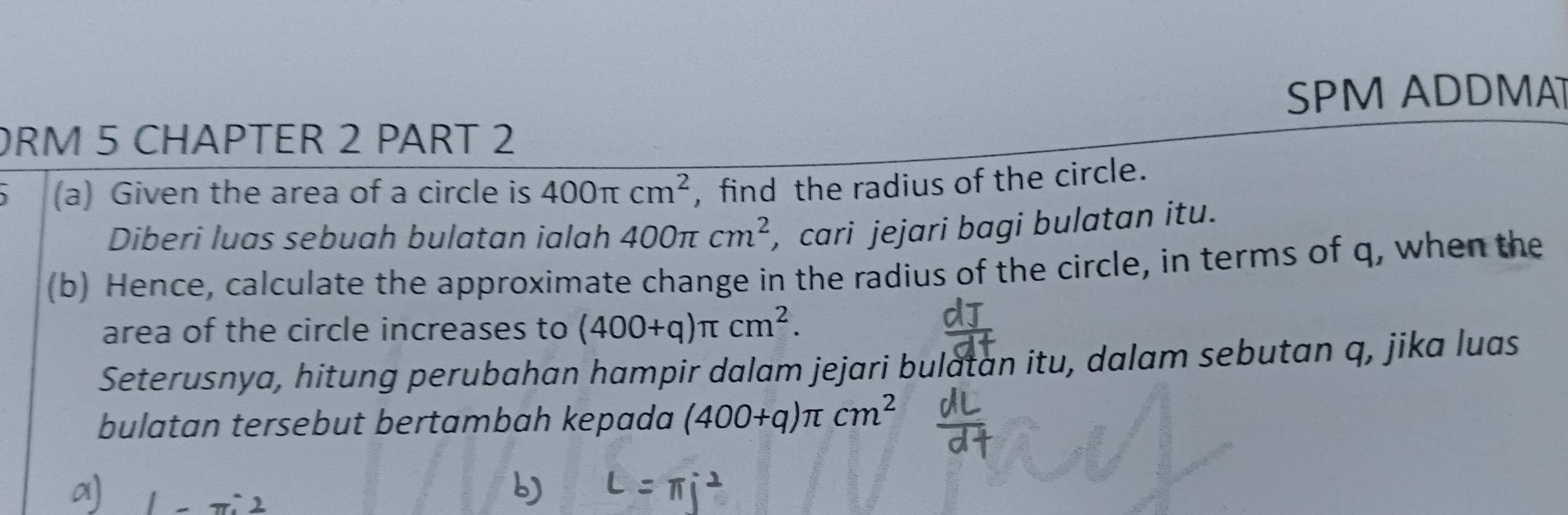 SPM ADDMA 
ORM 5 CHAPTER 2 PART 2 
(a) Given the area of a circle is 400π cm^2 , find the radius of the circle. 
Diberi luas sebuah bulatan ialah 400π cm^2 , cari jejari bagi bulatan itu. 
(b) Hence, calculate the approximate change in the radius of the circle, in terms of q, when the 
area of the circle increases to (400+q)π cm^2. 
Seterusnya, hitung perubahan hampir dalam jejari bulatan itu, dalam sebutan q, jika luas 
bulatan tersebut bertambah kepada (400+q)π cm^2