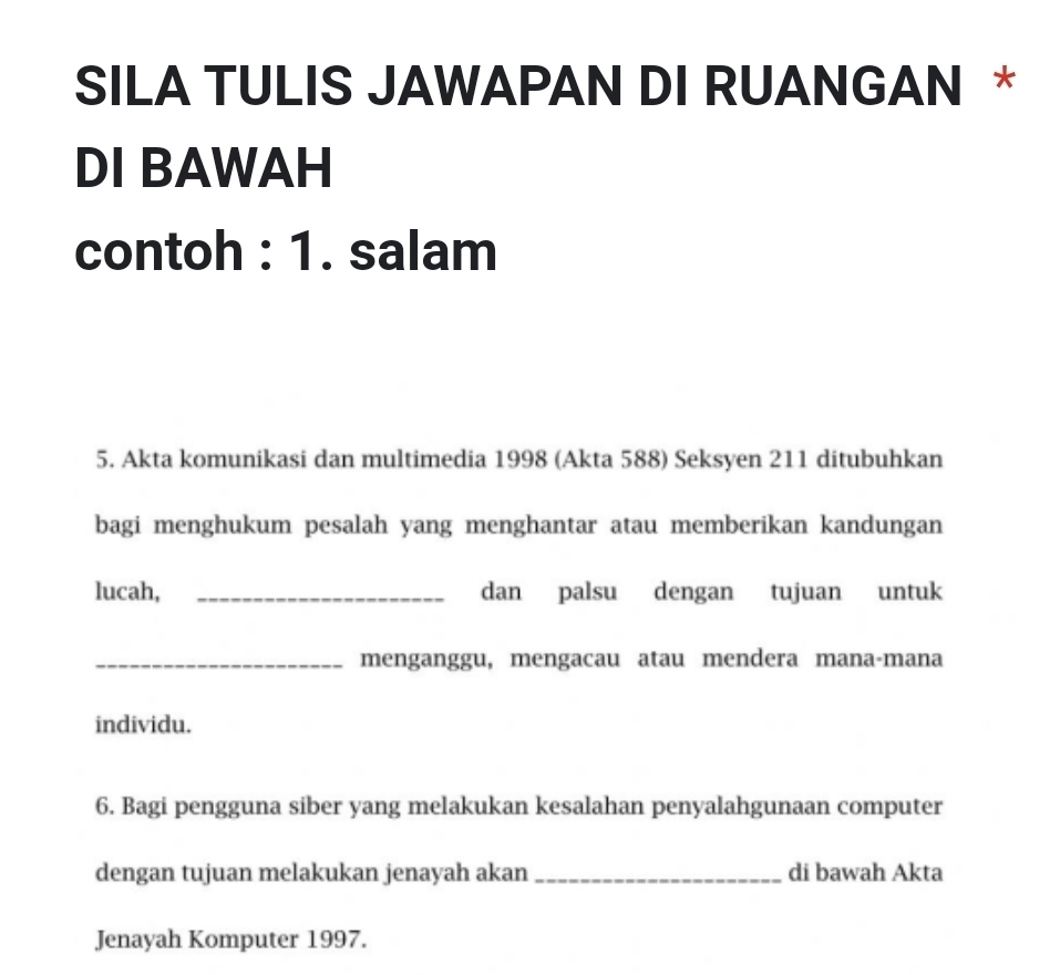 SILA TULIS JAWAPAN DI RUANGAN * 
DI BAWAH 
contoh : 1. salam 
5. Akta komunikasi dan multimedia 1998 (Akta 588) Seksyen 211 ditubuhkan 
bagi menghukum pesalah yang menghantar atau memberikan kandungan 
lucah, _dan palsu dengan tujuan untuk 
_menganggu, mengacau atau mendera mana-mana 
individu. 
6. Bagi pengguna siber yang melakukan kesalahan penyalahgunaan computer 
dengan tujuan melakukan jenayah akan _di bawah Akta 
Jenayah Komputer 1997.