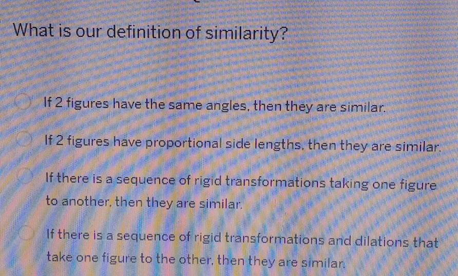 What is our definition of similarity?
If 2 figures have the same angles, then they are similar.
If 2 figures have proportional side lengths, then they are similar.
If there is a sequence of rigid transformations taking one figure
to another, then they are similar.
If there is a sequence of rigid transformations and dilations that
take one figure to the other, then they are similar.