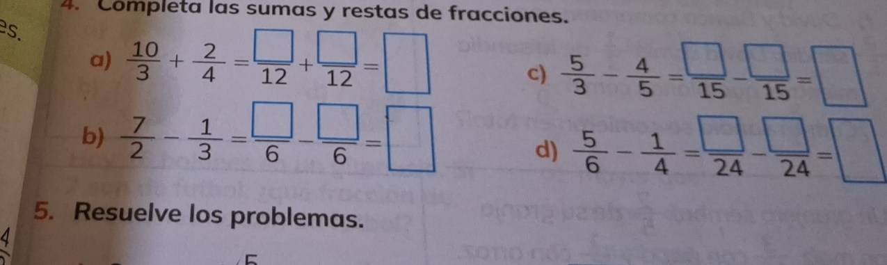 Completa las sumas y restas de fracciones. 
es. 
a)  10/3 + 2/4 = □ /12 + □ /12 =□
c)  5/3 - 4/5 = □ /15 - □ /15 =□
b)  7/2 - 1/3 = □ /6 - □ /6 =□
d)  5/6 - 1/4 = □ /24 - □ /24 =□
5. Resuelve los problemas. 
4 
C