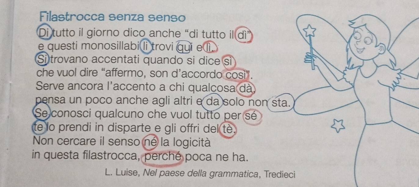 Filastrocca senza senso 
Di tutto il giorno dico anche “di tutto il dì” 
e questi monosillabi li trovi qui e lì . 
Si trovano accentati quando si dice sì 
che vuol dire “affermo, son d’accordo così”. 
Serve ancora l'accento a chi qualcosa dà 
pensa un poco anche agli altri e da solo non sta. 
Se conosci qualcuno che vuol tutto per sé 
te lo prendi in disparte e gli offri del tè. 
Non cercare il senso né la logicità 
in questa filastrocca, perché poca ne ha. 
L. Luise, Nel paese della grammatica, Tredieci