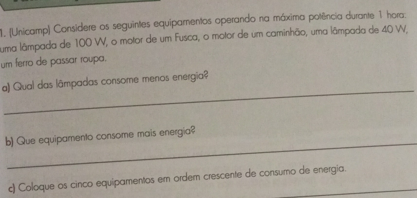 (Unicamp) Considere os seguintes equipamentos operando na máxima potência durante 1 hora. 
uma lâmpada de 100 W, o motor de um Fusca, o motor de um caminhão, uma lâmpada de 40 W, 
um ferro de passar roupa. 
_ 
a) Qual das lâmpadas consome menos energia? 
_ 
b) Que equipamento consome mais energia? 
c) Coloque os cinco equipamentos em ordem crescente de consumo de energia.