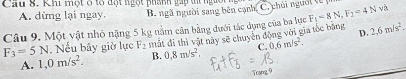 Cầu 8. Khi một ở tó đột ngọt phánh gặp th người
A. dừng lại ngay. B. ngã người sang bên cạnh, C. chúi người về p
Câu 9. Một vật nhỏ nặng 5 kg nằm cân bằng dưới tác dụng của ba lực F_1=8N, F_2=4N và
D.
F_3=5N. Nếu bây giờ lực F_2 mất đi thì vật này sẽ chuyên động với gia tốc bằng 2, 6m/s^2.
C. 0,6m/s^2.
A. 1, 0m/s^2. B. 0,8m/s^2. 
Trang 9