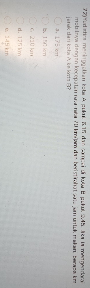 72)Yudistira meninggalkan kota A pukul 6.15 dan sampai di kota B pukul 9.45. Jika ia mengendarai
mobilnya dengan kecepatan rata-rata 70 km/jam dan beristirahat satu jam untuk makan, berapa km
jarak dari kota A ke kota B?
a. 175 km
b. 150 km
c. 210 km
d. 125 km
e. 145 km
