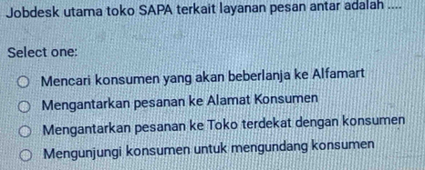 Jobdesk utama toko SAPA terkait layanan pesan antar adalah ....
Select one:
Mencari konsumen yang akan beberlanja ke Alfamart
Mengantarkan pesanan ke Alamat Konsumen
Mengantarkan pesanan ke Toko terdekat dengan konsumen
Mengunjungi konsumen untuk mengundang konsumen