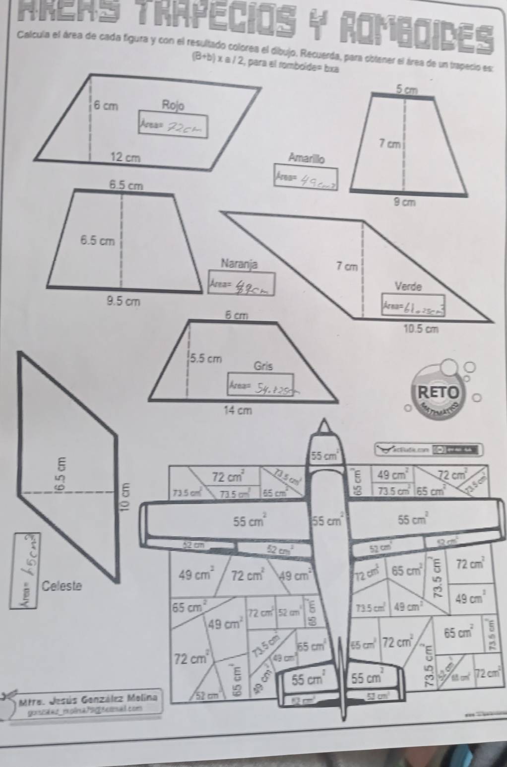 NNEHS TRAPECIOS y ROMbaIDES
Calcula el área de cada figura y con el resultado colorea el dibujo. Recuerda, para obtener el área de un trapecio es:
(B+b) x a / 2, para el romboide= bxa
Amarillo
kms=
Naranja 7 cm
Area=
Verde
kre=
10.5 cm
Reto
0
55cm^2
actuda com o-- u
72cm^2 215cm^2 beginarrayr E YBE 49cm^2 72cm^2
73.5cm^2 73.5cm^3 65cm^2 73.5cm^2 65cm^2
55cm^2 55cm^2
55cm^2
52 cm 52cm^1 90°
52cm^2
49cm^2 72cm^2 49cm^2 72cm^2 65cm^2 72cm^2
65cm^2 72cm 52cmsqrt(beginarray)r encloselongdiv 6 8endarray 
73.5cm^2 49cm^2 49cm^2
49cm^2
2 65cm^2 A 65cm^3 72cm^2
65cm^2 5
72cm^2
49 cm
55cm^2 55cm^2
(11cm^2 72cm^2
Mtraz Jesús Genzález Melina 52 cm
12m°
53 cm³
gotal ad _moônaPng|s cma.com