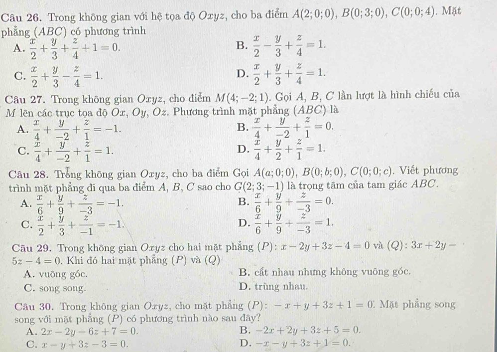 Trong không gian với hệ tọa độ Oxyz, cho ba điểm A(2;0;0),B(0;3;0),C(0;0;4). Mặt
phẳng (ABC) có phương trình
B.
A.  x/2 + y/3 + z/4 +1=0.  x/2 - y/3 + z/4 =1.
C.  x/2 + y/3 - z/4 =1.  x/2 + y/3 + z/4 =1.
D.
Câu 27. Trong không gian Oxyz, cho điểm M(4;-2;1). Gọi A, B, C lần lượt là hình chiếu của
M lên các trục tọa độ Ox, Oy, Oz. Phương trình mặt phẳng (ABC) là
B.
A.  x/4 + y/-2 + z/1 =-1.  x/4 + y/-2 + z/1 =0.
D.
C.  x/4 + y/-2 + z/1 =1.  x/4 + y/2 + z/1 =1.
Câu 28. Trong không gian Oxyz, cho ba điểm Gọi A(a;0;0),B(0;b;0),C(0;0;c). Viết phương
trình mặt phẳng đi qua ba điểm A, B, C sao cho G(2;3;-1) là trọng tâm của tam giác ABC.
A.  x/6 + y/9 + z/-3 =-1.  x/6 + y/9 + z/-3 =0.
B.
D.
C.  x/2 + y/3 + z/-1 =-1.  x/6 + y/9 + z/-3 =1.
Câu 29. Trong không gian Oxyz cho hai mặt phẳng (P): x-2y+3z-4=0 và (Q): 3x+2y-
5z-4=0. Khi đó hai mặt phẳng (P) va(C 2)
A. vuông góc. B. cắt nhau nhưng không vuông góc.
C. song song. D. trùng nhau.
Câu 30. Trong không gian Oxyz, cho mặt phẳng (P): -x+y+3z+1=0 Mặt phẳng song
song với mặt phẳng (P) có phương trình nào sau đây?
A. 2x-2y-6z+7=0. B. -2x+2y+3z+5=0.
C. x-y+3z-3=0. D. -x-y+3z+1=0.