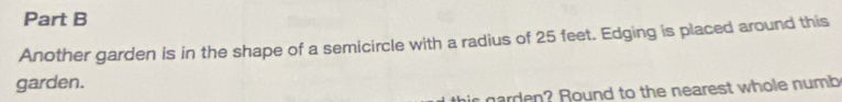 Another garden is in the shape of a semicircle with a radius of 25 feet. Edging is placed around this 
garden. 
his narden? Round to the nearest whole numb