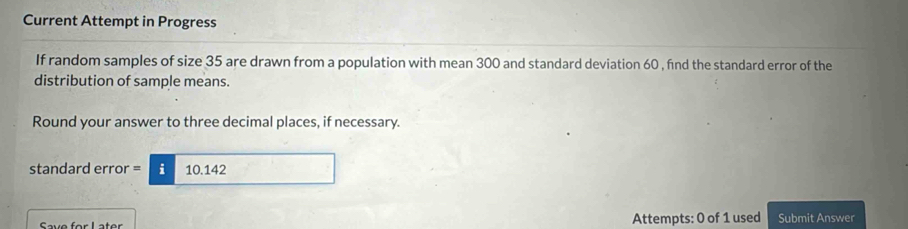 Current Attempt in Progress 
If random samples of size 35 are drawn from a population with mean 300 and standard deviation 60 , find the standard error of the 
distribution of sample means. 
Round your answer to three decimal places, if necessary. 
standard error = i 10.142
Attempts: 0 of 1 used Submit Answer