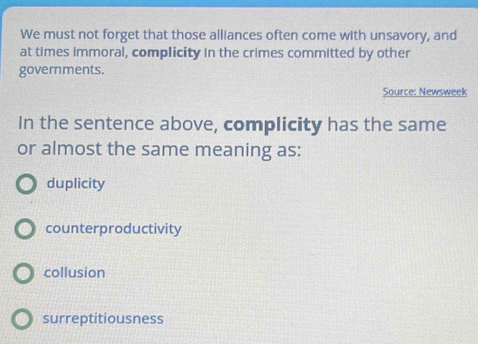 We must not forget that those alliances often come with unsavory, and
at times immoral, complicity in the crimes committed by other
governments.
Source: Newsweek
In the sentence above, complicity has the same
or almost the same meaning as:
duplicity
counterproductivity
collusion
surreptitiousness