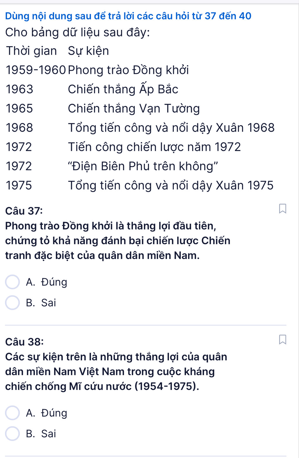 Dùng nội dung sau để trả lời các câu hỏi từ 37 đến 40
Cho bảng dữ liệu sau đây:
Thời gian Sự kiện
1959-1960 Phong trào Đồng khởi
1963 Chiến thắng Ấp Bắc
1965 Chiến thắng Vạn Tường
1968 Tổng tiến công và nổi dậy Xuân 1968
1972 Tiến công chiến lược năm 1972
1972 ''Điện Biên Phủ trên không''
1975 Tổng tiến công và nổi dậy Xuân 1975
Câu 37:
Phong trào Đồng khởi là thắng lợi đầu tiên,
chứng tỏ khả năng đánh bại chiến lược Chiến
tranh đặc biệt của quân dân miền Nam.
A. Đúng
B. Sai
Câu 38:
Các sự kiện trên là những thắng lợi của quân
dân miền Nam Việt Nam trong cuộc kháng
chiến chống Mĩ cứu nước (1954-1975).
A. Đúng
B. Sai