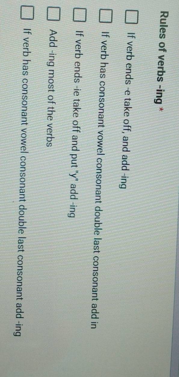 Rules of verbs -ing *
If verb ends -e take off, and add -ing
If verb has consonant vowel consonant double last consonant add in
If verb ends -ie take off and put "y" add -ing
Add -ing most of the verbs
If verb has consonant vowel consonant double last consonant add -ing
