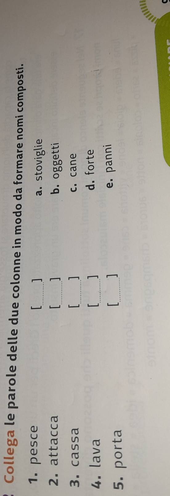 Collega le parole delle due colonne in modo da formare nomi composti.
_
1. pesce
a. stoviglie
_
2. attacca
b. oggetti
3. cassa _ c. cane
4. lava _
d. forte
e. panni
5. porta
_