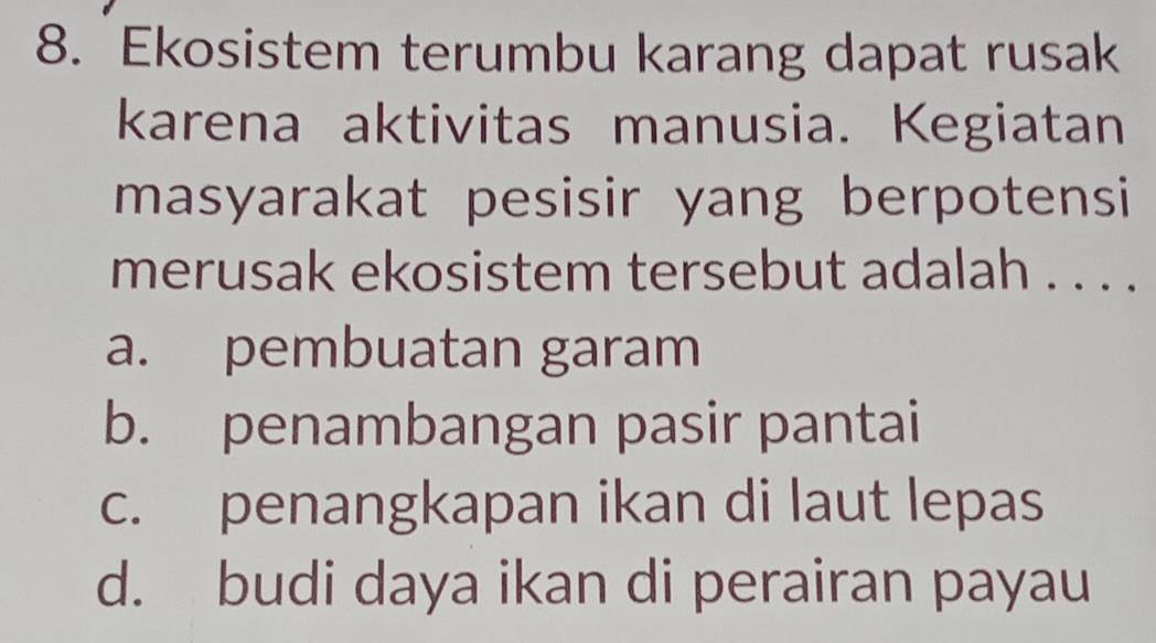 Ekosistem terumbu karang dapat rusak
karena aktivitas manusia. Kegiatan
masyarakat pesisir yang berpotensi
merusak ekosistem tersebut adalah . . . .
a. pembuatan garam
b. penambangan pasir pantai
c. penangkapan ikan di laut lepas
d. budi daya ikan di perairan payau