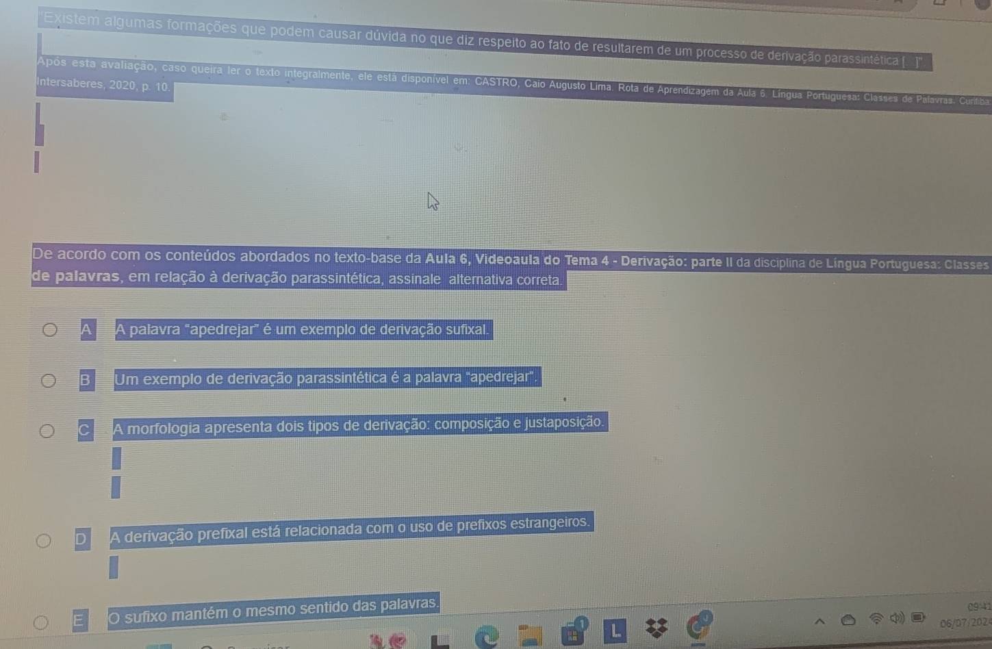 Existem algumas formações que podem causar dúvida no que diz respeito ao fato de resultarem de um processo de derivação parassintética ([. j)'''
Após esta avaliação, caso queira ler o texto integralmente, ele está disponível em: CASTRO, Caio Augusto Lima. Rota de Aprendizagem da Aula 6. Língua Portuguesa: Classes de Palavras. Curífiba
Intersaberes, 2020, p. 10.
De acordo com os conteúdos abordados no texto-base da Aula 6, Videoaula do Tema 4 - Derivação: parte II da disciplina de Língua Portuguesa: Classes
de palavras, em relação à derivação parassintética, assinale alternativa correta
a 4 palavra "apedrejar" é um exemplo de derivação sufixal.
B Um exemplo de derivação parassintética é a palavra "apedrejar".
C A morfologia apresenta dois tipos de derivação: composição e justaposição.
D A derivação prefixal está relacionada com o uso de prefixos estrangeiros.
E O sufixo mantém o mesmo sentido das palavras
09:41
06/07/2024