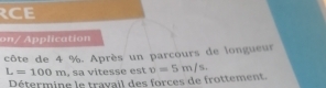 RCE 
on/ Application 
côte de 4 %. Après un parcours de longueur
L=100m , sa vitesse est v=5m/s. 
Détermine le trayail des forces de frottement.