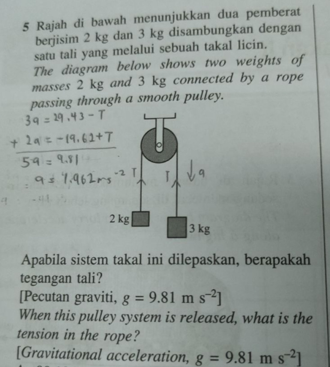 Rajah di bawah menunjukkan dua pemberat 
berjisim 2 kg dan 3 kg disambungkan dengan 
satu tali yang melalui sebuah takal licin. 
The diagram below shows two weights of 
masses 2 kg and 3 kg connected by a rope 
passing through a smooth pulley. 
Apabila sistem takal ini dilepaskan, berapakah 
tegangan tali? 
[Pecutan graviti, g=9.81ms^(-2)]
When this pulley system is released, what is the 
tension in the rope? 
[Gravitational acceleration, g=9.81ms^(-2)]