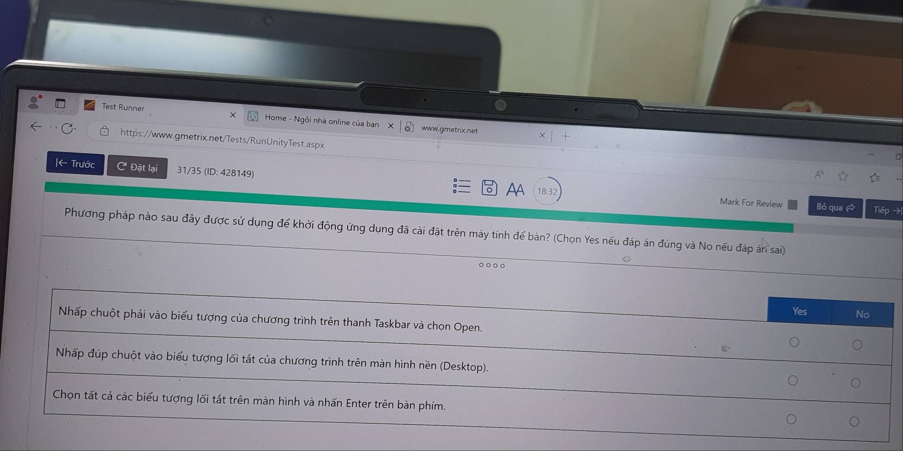 ×
Test Runner Home - Ngôi nhà online của ban X | ❸ www.gmetrix.net
https://www.gmetrix.net/Tests/RunUnityTest.aspx
|← Trước C Đặt lại 31/35 (ID: 428149) AA
18:32 Mark For Review Bỏ qua Tiếp →
Phương pháp nào sau đây được sử dụng để khởi động ứng dụng đã cài đặt trên máy tính để bàn? (Chọn Yes nếu đáp án đúng và No nếu đáp án sai)
。○。。
Yes No
Nhấp chuột phải vào biểu tượng của chương trình trên thanh Taskbar và chọn Open.
Nhấp đúp chuột vào biểu tượng lối tắt của chương trình trên màn hình nền (Desktop).
Chọn tất cả các biểu tượng lối tắt trên màn hình và nhấn Enter trên bàn phím.