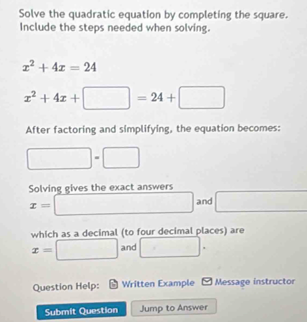 Solve the quadratic equation by completing the square. 
Include the steps needed when solving.
x^2+4x=24
x^2+4x+□ =24+□
After factoring and simplifying, the equation becomes:
□ =□
Solving gives the exact answers
x=□ and □
which as a decimal (to four decimal places) are
x=□ and □. 
Question Help: Written Example - Message instructor 
Submit Question Jump to Answer