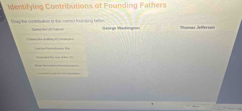 Identifying Contributions of Founding Fathers
Drag the contribution to the correct founding father.
Started the US Cabinet George Washington Thomas Jefferson
Chaired the drafting of Constitution
Led the Revolutionary War
Expanded the sizé of the US
Wrote Déclsration of Independence
Launched Leers & Clark Expedilion
Doae