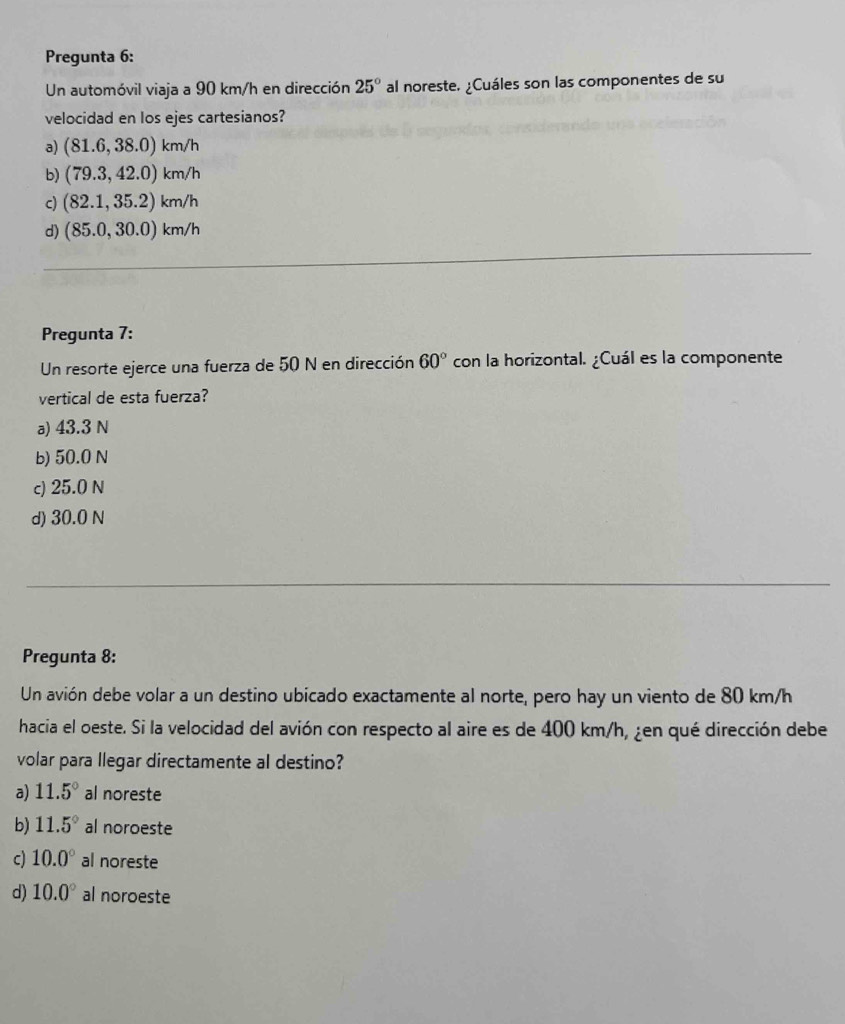 Pregunta 6:
Un automóvil viaja a 90 km/h en dirección 25° al noreste. ¿Cuáles son las componentes de su
velocidad en los ejes cartesianos?
a) (81.6, 38.0) km/h
b) (79.3, 42.0) km/h
c) (82.1, 35.2) km/h
d) (85.0, 30.0) km/h
Pregunta 7:
Un resorte ejerce una fuerza de 50 N en dirección 60° con la horizontal. ¿Cuál es la componente
vertical de esta fuerza?
a) 43.3 N
b) 50.0 N
c) 25.0 N
d) 30.0 N
Pregunta 8:
Un avión debe volar a un destino ubicado exactamente al norte, pero hay un viento de 80 km/h
hacia el oeste. Si la velocidad del avión con respecto al aire es de 400 km/h, ¿en qué dirección debe
volar para llegar directamente al destino?
a) 11.5° al noreste
b) 11.5° al noroeste
c) 10.0° al noreste
d) 10.0° al noroeste