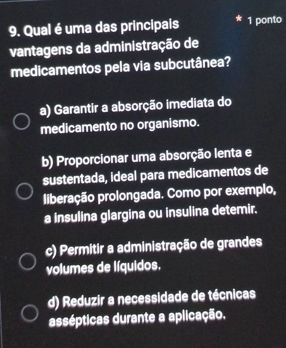 Qual é uma das principais 1 ponto
vantagens da administração de
medicamentos pela via subcutânea?
a) Garantir a absorção imediata do
medicamento no organismo.
b) Proporcionar uma absorção lenta e
sustentada, ideal para medicamentos de
liberação prolongada. Como por exemplo,
a insulina glargina ou insulina detemir.
c) Permitir a administração de grandes
volumes de líquidos,
d) Reduzir a necessidade de técnicas
assépticas durante a aplicação.