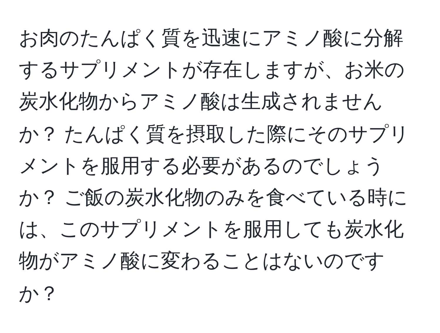 お肉のたんぱく質を迅速にアミノ酸に分解するサプリメントが存在しますが、お米の炭水化物からアミノ酸は生成されませんか？ たんぱく質を摂取した際にそのサプリメントを服用する必要があるのでしょうか？ ご飯の炭水化物のみを食べている時には、このサプリメントを服用しても炭水化物がアミノ酸に変わることはないのですか？