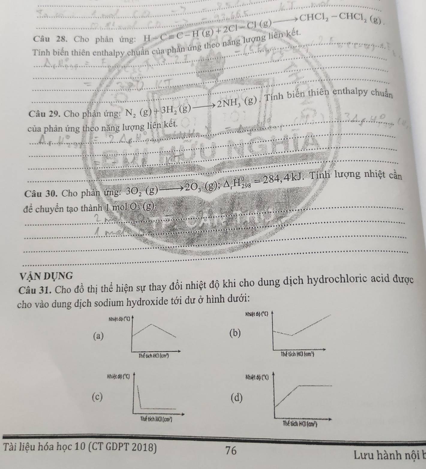 Cho phản ứng: H-Cequiv C-H(g)+2Cl-Cl(g)
_ CHCl_2-CHCl_2(g).
_
Tính biến thiên enthalpy chuẩn của phản ứng theo năng lượng liên kết.
_
_
_
Câu 29. Cho phản ứng: N_2(g)+3H_2(g)- _ 2NH_3(g) ). Tính biến thiên enthalpy chuẩn
_
của phản ứng theo năng lượng liên kết.
_
_
Câu 30. Cho phản ứng: 3O_2(g) _ 20 (g);△ _rH_(298)^0=284,4kJ * Tính lượng nhiệt cần
để chuyển tạo thành 1 mol O₃ (g):
_
_
_
vận dụng
Câu 31. Cho đồ thị thể hiện sự thay đổi nhiệt độ khi cho dung dịch hydrochloric acid được
cho vào dung dịch sodium hydroxide tới dư ở hình dưới:
Nhiệt độ (°C)
(a)(b)

(c(d)
 
Tài liệu hóa học 10 (CT GDPT 2018) 76
Lưu hành nội b