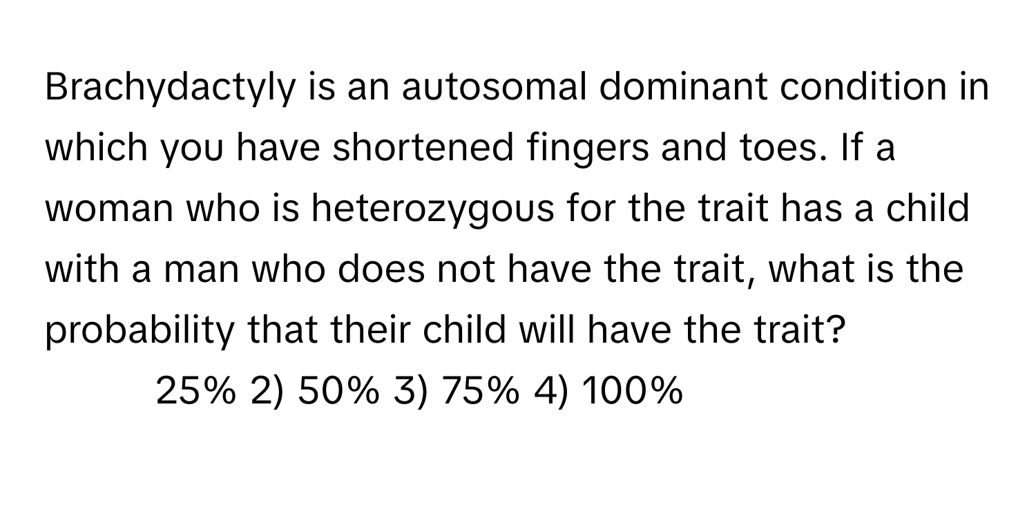 Brachydactyly is an autosomal dominant condition in which you have shortened fingers and toes. If a woman who is heterozygous for the trait has a child with a man who does not have the trait, what is the probability that their child will have the trait?

1) 25% 2) 50% 3) 75% 4) 100%