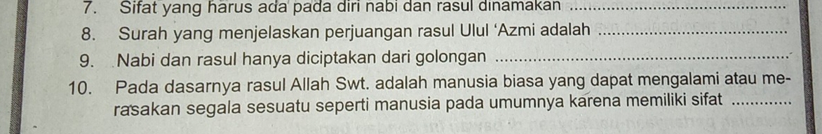 Sifat yang harus ada pada diri nabi dan rasul dinamakan_ 
8. Surah yang menjelaskan perjuangan rasul Ulul ‘Azmi adalah_ 
9. Nabi dan rasul hanya diciptakan dari golongan_ 
10. Pada dasarnya rasul Allah Swt. adalah manusia biasa yang dapat mengalami atau me- 
rasakan segala sesuatu seperti manusia pada umumnya karena memiliki sifat_