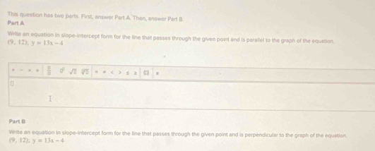 This question has two parts. First, answer Part A. Then, answer Part B 
Part A 
Write an equation in slope-intercept form for the line that passes through the given point and is parallel to the graph of the equation
(9,12); y=13x-4
+  □ /□   a° sqrt(□ ) V = μ C 2 π
I 
Part B 
Write an equation in slope-intercept form for the line that passes through the given point and is perpendicular to the graph of the equation
(9,12); y=13x-4