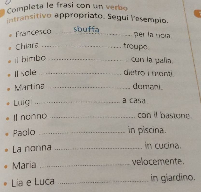 Completa le frasi con un verbo 
intransitivo appropriato. Segui lesempio. 
Francesco _sbuffa_ 
per la noia. 
Chiara _troppo. 
Il bimbo _con la palla. 
Il sole _dietro i monti. 
Martina _domani. 
Luigi _a casa. 
Il nonno _con il bastone. 
Paolo _in piscina. 
La nonna_ 
in cucina. 
Maria_ 
velocemente. 
Lia e Luca_ 
in giardino.