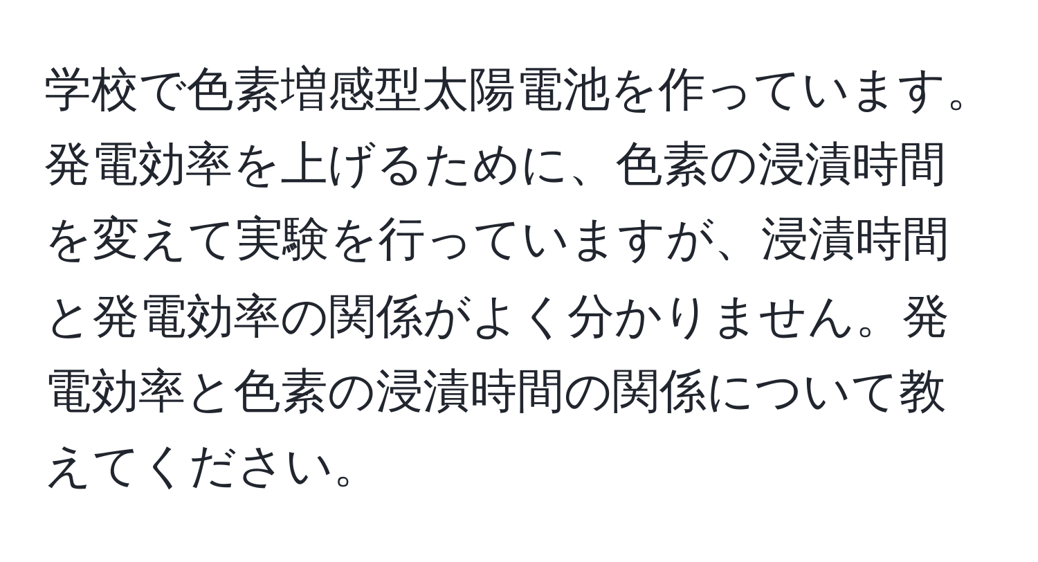 学校で色素増感型太陽電池を作っています。発電効率を上げるために、色素の浸漬時間を変えて実験を行っていますが、浸漬時間と発電効率の関係がよく分かりません。発電効率と色素の浸漬時間の関係について教えてください。