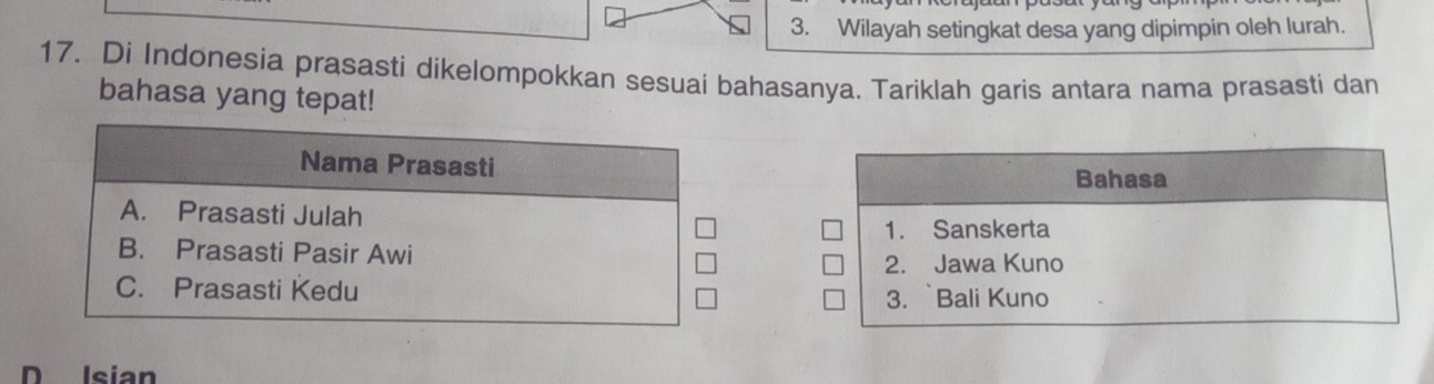 Wilayah setingkat desa yang dipimpin oleh lurah.
17. Di Indonesia prasasti dikelompokkan sesuai bahasanya. Tariklah garis antara nama prasasti dan
bahasa yang tepat!
Nama Prasasti
Bahasa
A. Prasasti Julah
1. Sanskerta
B. Prasasti Pasir Awi
2. Jawa Kuno
C. Prasasti Kedu 3. Bali Kuno
D Isian